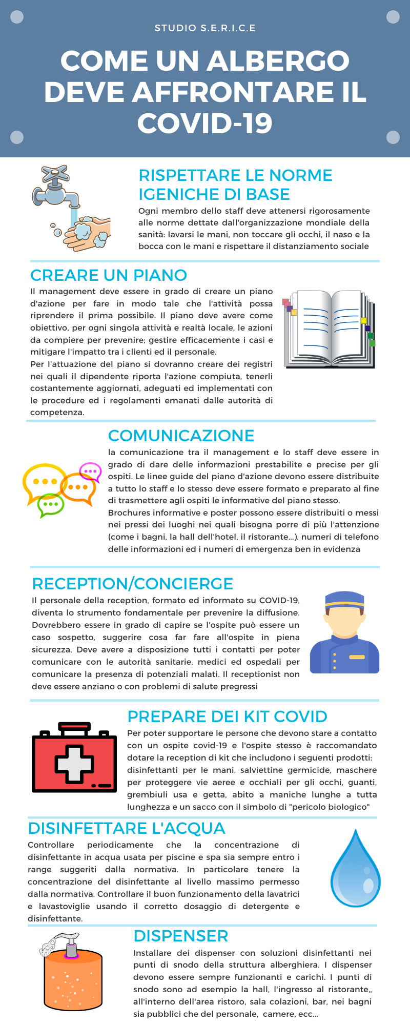 RISPETTARE LE NORME IGENICHE DI BASE Ogni membro dello staff deve attenersi rigorosamente alle norme dettate dall'organizzazione mondiale della sanità: lavarsi le mani, non toccare gli occhi, il naso e la bocca con le mani e rispettare il distanziamento sociale CREARE UN PIANO Il management deve essere in grado di creare un piano d'azione per fare in modo tale che l'attività possa riprendere il prima possibile. Il piano deve avere come obiettivo, per ogni singola attività e realtà locale, le azioni da compiere per prevenire; gestire efficacemente i casi e mitigare l'impatto tra i clienti ed il personale. Per l'attuazione del piano si dovranno creare dei registri nei quali il dipendente riporta l'azione compiuta, tenerli costantemente aggiornati, adeguati ed implementati con le procedure ed i regolamenti emanati dalle autorità di competenza. COMUNICAZIONE la comunicazione tra il management e lo staff deve essere in grado di dare delle informazioni prestabilite e precise per gli ospiti. Le linee guide del piano d'azione devono essere distribuite a tutto lo staff e lo stesso deve essere formato e preparato al fine di trasmettere agli ospiti le informative del piano stesso. Brochures informative e poster possono essere distribuiti o messi nei pressi dei luoghi nei quali bisogna porre di più l'attenzione (come i bagni, la hall dell'hotel, il ristorante...). numeri di telefono delle informazioni ed i numeri di emergenza ben in evidenza RECEPTION/CONCIERGE Il personale della reception, formato ed informato su COVID-19, diventa lo strumento fondamentale per prevenire la diffusione. Dovrebbero essere in grado di capire se l'ospite può essere un caso sospetto, suggerire cosa far fare all'ospite in piena sicurezza. Deve avere a disposizione tutti i contatti per poter comunicare con le autorità sanitarie, medici ed ospedali per comunicare la presenza di potenziali malati. Il receptionist non deve essere anziano o con problemi di salute pregressi PREPARE DEI KIT COVID Per poter supportare le persone che devono stare a contatto con un ospite covid-19 e l'ospite stesso è raccomandato dotare la reception di kit che includono i seguenti prodotti: disinfettanti per le mani, salviettine germicide, maschere per proteggere vie aeree e occhiali per gli occhi, guanti, grembiuli usa e getta, abito a maniche lunghe a tutta lunghezza e un sacco con il simbolo di "pericolo biologico" DISINFETTARE L'ACQUA Controllare periodicamente che la concentrazione di disinfettante in acqua usata per piscine e spa sia sempre entro i range suggeriti dalla normativa. In particolare tenere la concentrazione del disinfettante al livello massimo permesso dalla normativa. Controllare il buon funzionamento della lavatrici e lavastoviglie usando il corretto dosaggio di detergente e disinfettante. DISPENSER Installare dei dispenser con soluzioni disinfettanti nei punti di snodo della struttura alberghiera. I dispenser devono essere sempre funzionanti e carichi. I punti di snodo sono ad esempio la hall, l'ingresso al ristorante,, all'interno dell'area ristoro, sala colazioni, bar, nei bagni sia pubblici che del personale, camere, ecc...