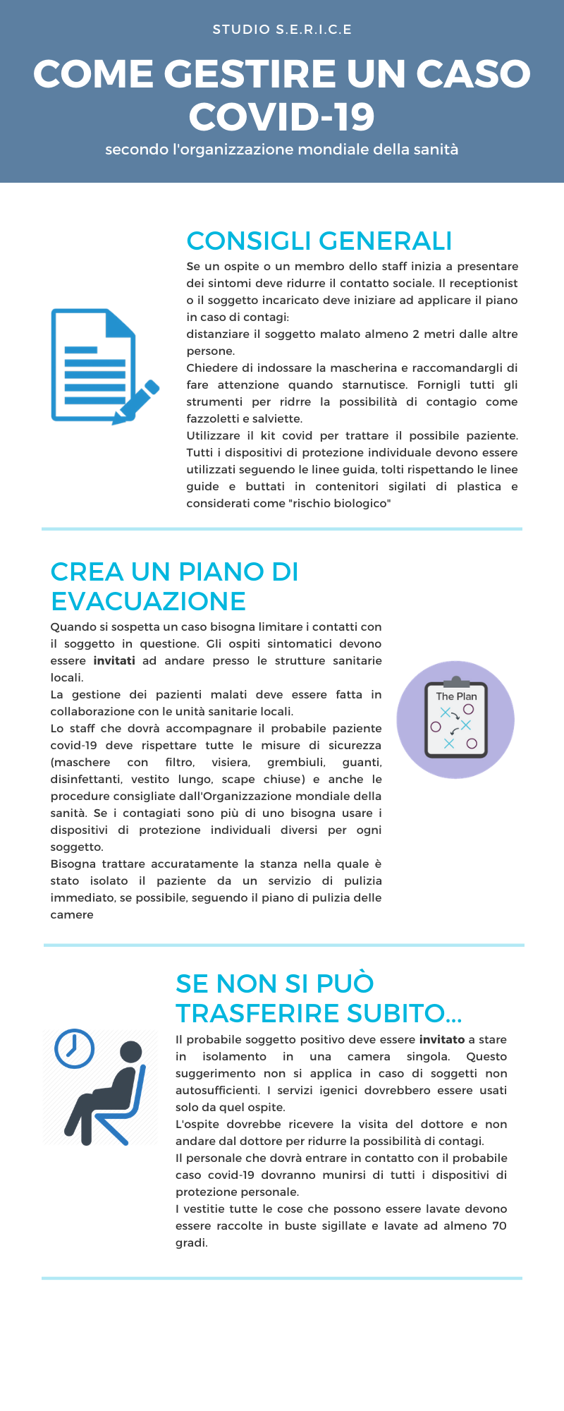STUDIO S.E.R.I.C.E COME GESTIRE UN CASO COVID-19 secondo l'organizzazione mondiale della sanità CONSIGLI GENERALI Se un ospite o un membro dello staff inizia a presentare dei sintomi deve ridurre il contatto sociale. Il receptionist o il soggetto incaricato deve iniziare ad applicare il piano in caso di contagi: distanziare il soggetto malato almeno 2 metri dalle altre persone. Chiedere di indossare la mascherina e raccomandargli di fare attenzione quando starnutisce. Fornigli tutti gli strumenti per ridrre la possibilità di contagio come fazzoletti e salviette. Utilizzare il kit covid per trattare il possibile paziente. Tutti i dispositivi di protezione individuale devono essere utilizzati seguendo le linee guida, tolti rispettando le linee guide e buttati in contenitori sigilati di plastica e considerati come "rischio biologico" CREA UN PIANO DI EVACUAZIONE Quando si sospetta un caso bisogna limitare i contatti con il soggetto in questione. Gli ospiti sintomatici devono essere invitati ad andare presso le strutture sanitarie locali. La gestione dei pazienti malati deve essere fatta in collaborazione con le unità sanitarie locali. Lo staff che dovrà accompagnare il probabile paziente covid-19 deve rispettare tutte le misure di sicurezza (maschere con filtro, visiera, grembiuli, guanti, disinfettanti, vestito lungo, scape chiuse) e anche le procedure consigliate dall'Organizzazione mondiale della sanità. Se i contagiati sono più di uno bisogna usare i dispositivi di protezione individuali diversi per ogni soggetto. Bisogna trattare accuratamente la stanza nella quale è stato isolato il paziente da un servizio di pulizia immediato, se possibile, seguendo il piano di pulizia delle camere SE NON SI PUÒ TRASFERIRE SUBITO... Il probabile soggetto positivo deve essere invitato a stare in isolamento in una camera singola. Questo suggerimento non si applica in caso di soggetti non autosufficienti. I servizi igenici dovrebbero essere usati solo da quel ospite. L'ospite dovrebbe ricevere la visita del dottore e non andare dal dottore per ridurre la possibilità di contagi. Il personale che dovrà entrare in contatto con il probabile caso covid-19 dovranno munirsi di tutti i dispositivi di protezione personale. I vestitie tutte le cose che possono essere lavate devono essere raccolte in buste sigillate e lavate ad almeno 70 gradi.